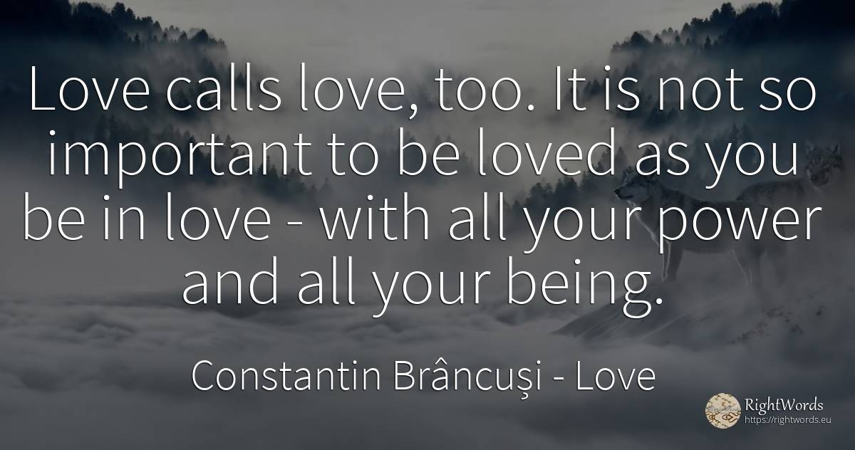 Love calls love, too. It is not so important to be loved... - Constantin Brâncuși, quote about love, power, being