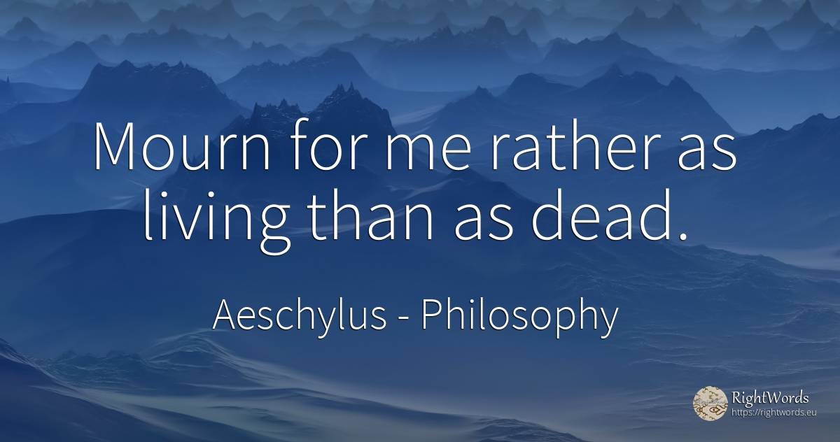 Mourn for me rather as living than as dead. - Aeschylus, quote about philosophy