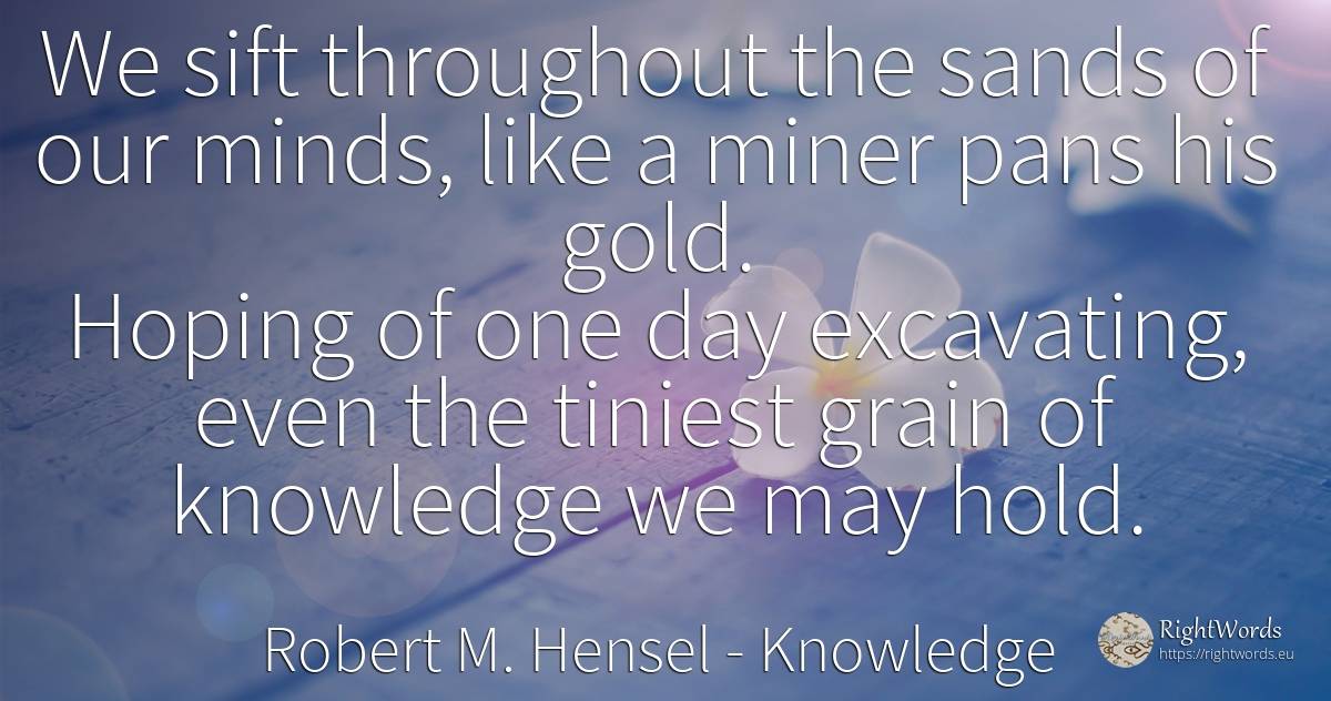 We sift throughout the sands of our minds, like a miner... - Robert M. Hensel, quote about knowledge, day