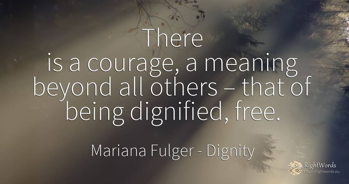 There is a courage, a meaning beyond all others – that of... - Mariana Fulger, quote about dignity, courage, being