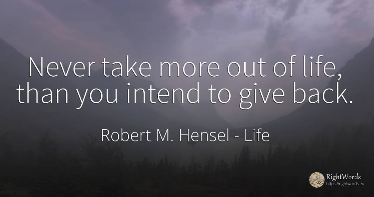 Never take more out of life, than you intend to give back. - Robert M. Hensel, quote about life