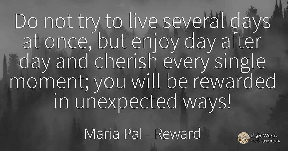 Do not try to live several days at once, but enjoy day... - Maria Pal, quote about reward, day, unforeseen, moment