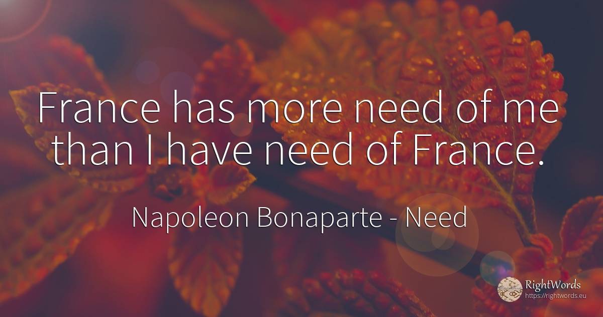 France has more need of me than I have need of France. - Napoleon Bonaparte, quote about need