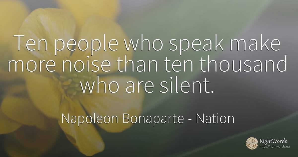 Ten people who speak make more noise than ten thousand... - Napoleon Bonaparte, quote about nation, people