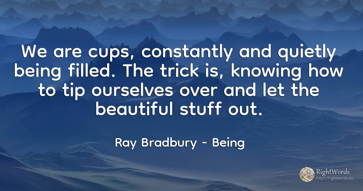 We are cups, constantly and quietly being filled. The... - Ray Bradbury, quote about being