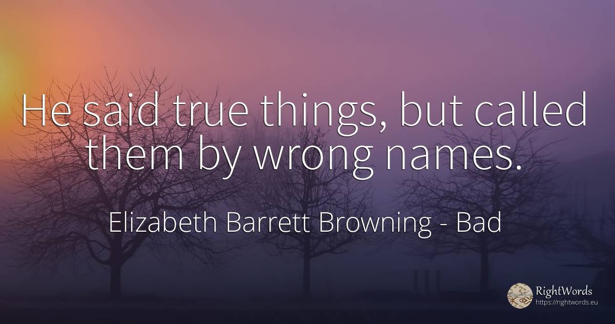 He said true things, but called them by wrong names. - Elizabeth Barrett Browning, quote about bad, things