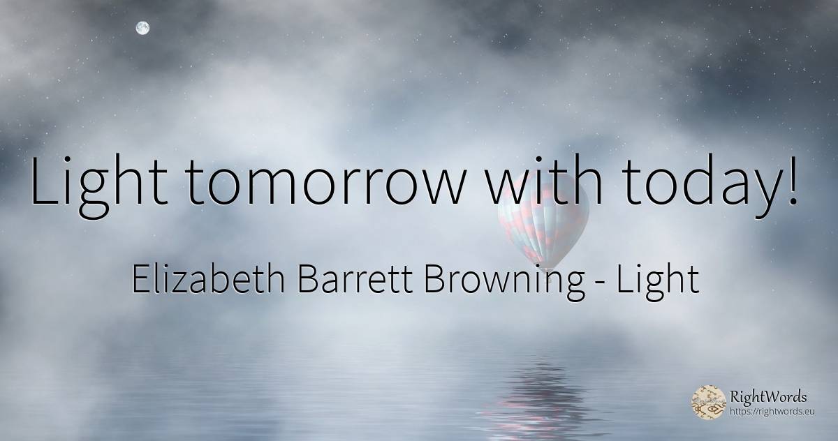 Light tomorrow with today! - Elizabeth Barrett Browning, quote about light