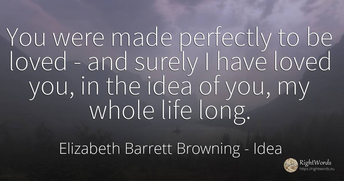 You were made perfectly to be loved - and surely I have... - Elizabeth Barrett Browning, quote about idea, life