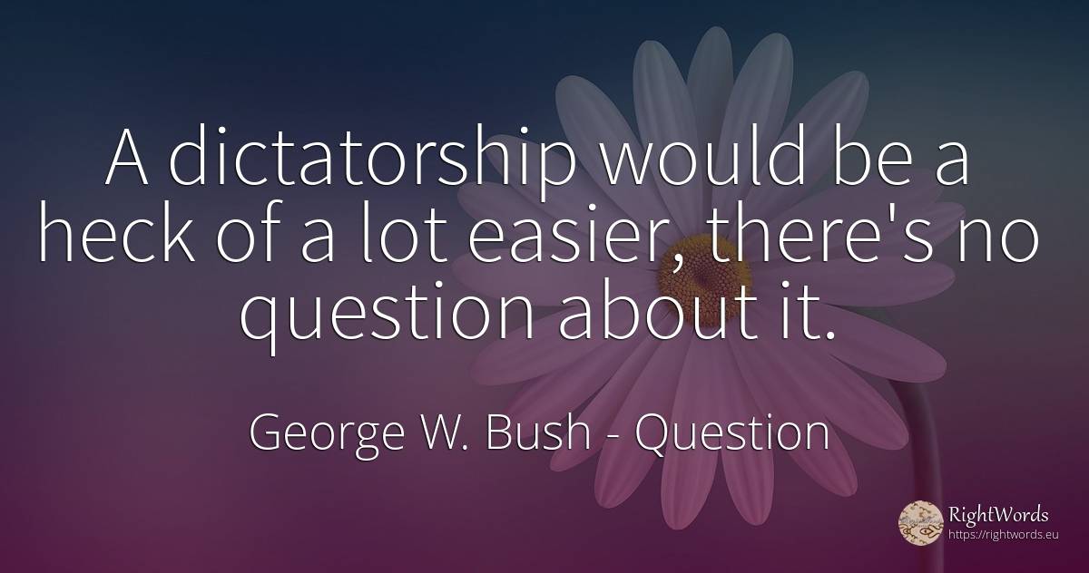 A dictatorship would be a heck of a lot easier, there's... - George W. Bush, quote about dictatorship, question