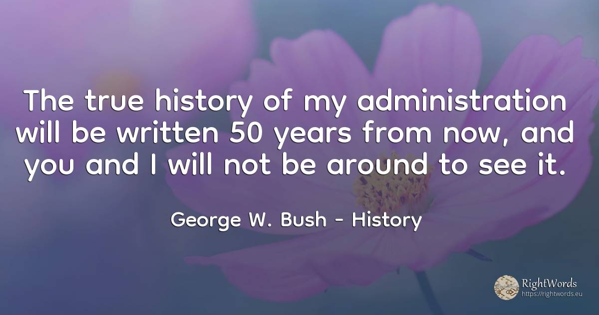 The true history of my administration will be written 50... - George W. Bush, quote about history