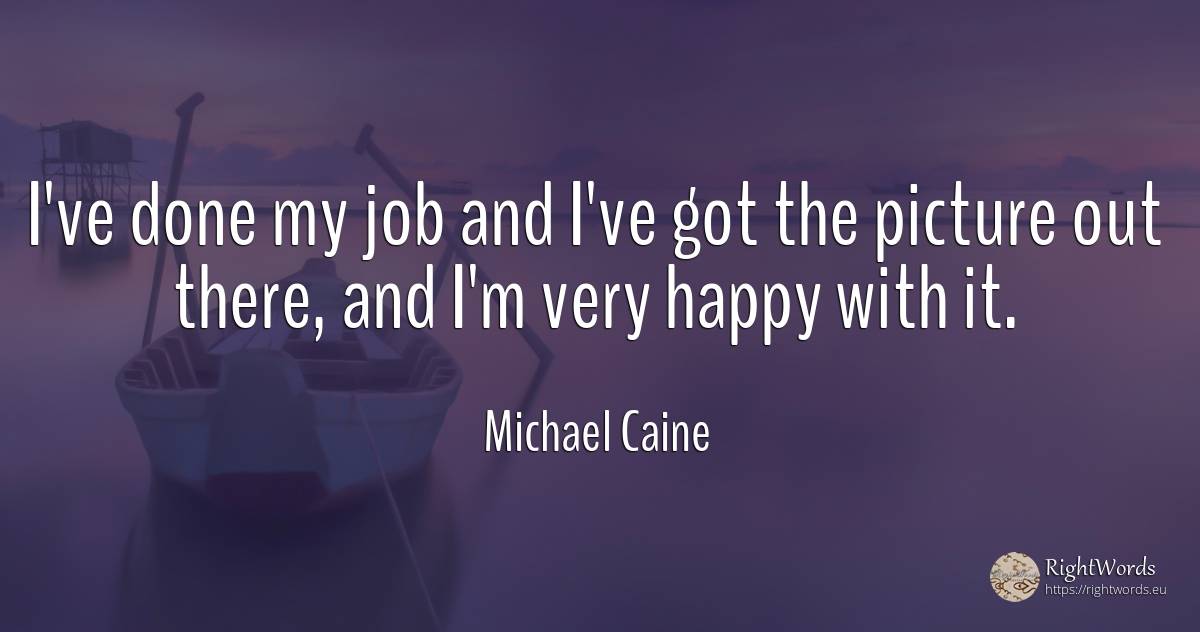 I've done my job and I've got the picture out there, and... - Michael Caine, quote about happiness