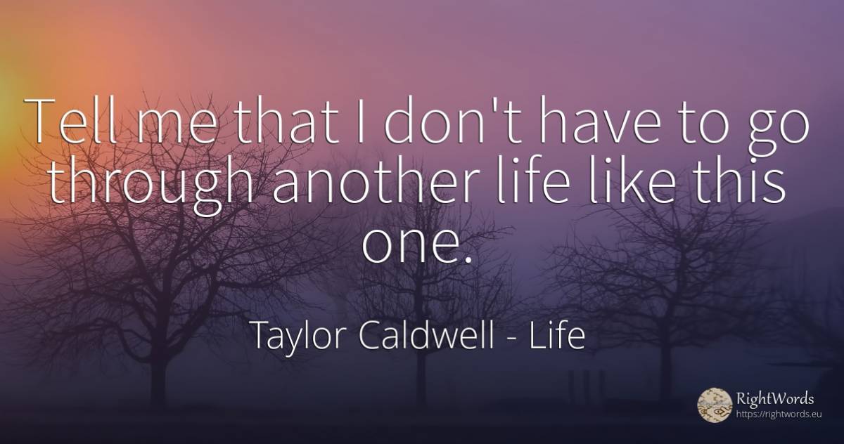 Tell me that I don't have to go through another life like... - Taylor Caldwell, quote about life