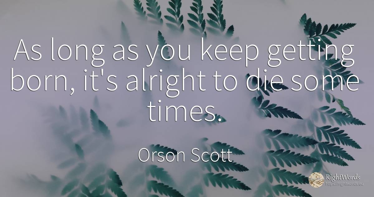 As long as you keep getting born, it's alright to die... - Orson Scott