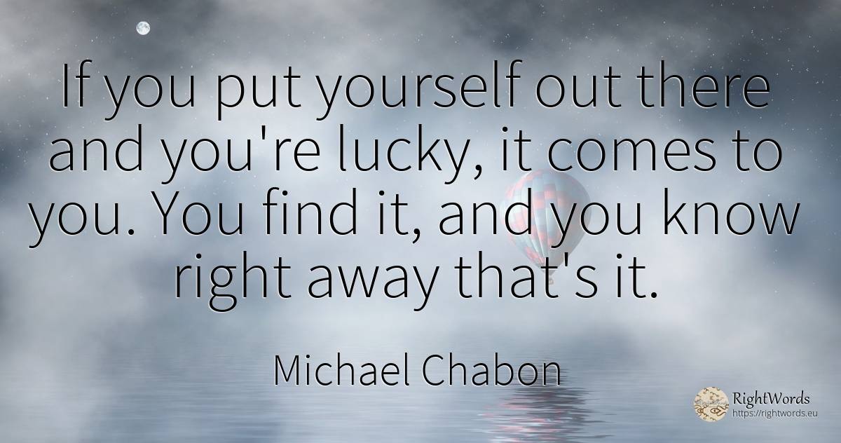 If you put yourself out there and you're lucky, it comes... - Michael Chabon, quote about rightness