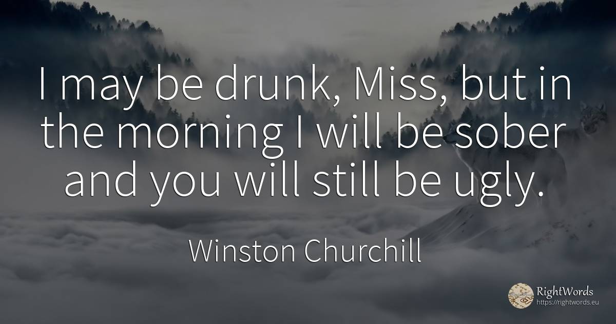 I may be drunk, Miss, but in the morning I will be sober... - Winston Churchill