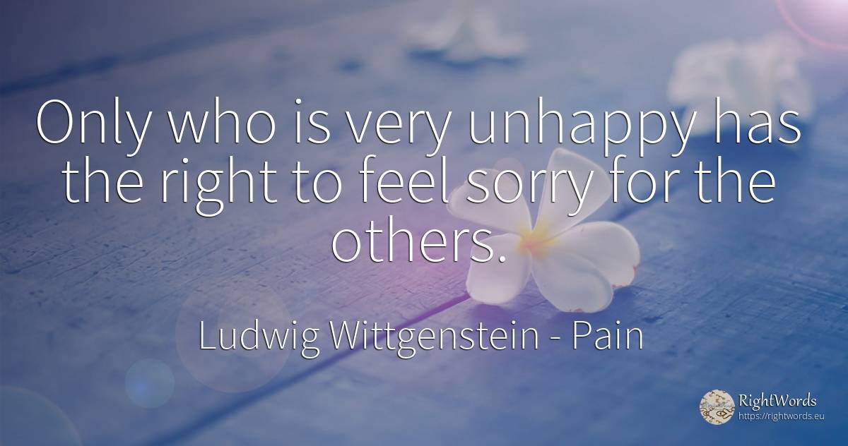 Only who is very unhappy has the right to feel sorry for... - Ludwig Wittgenstein, quote about pain, rightness
