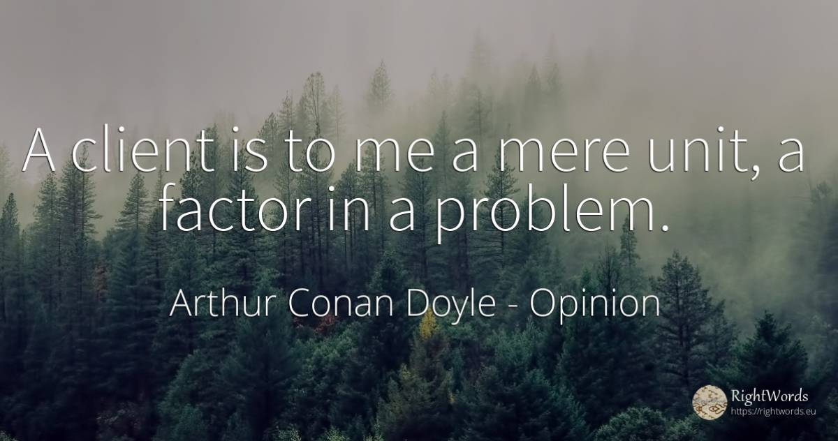 A client is to me a mere unit, a factor in a problem. - Arthur Conan Doyle, quote about opinion