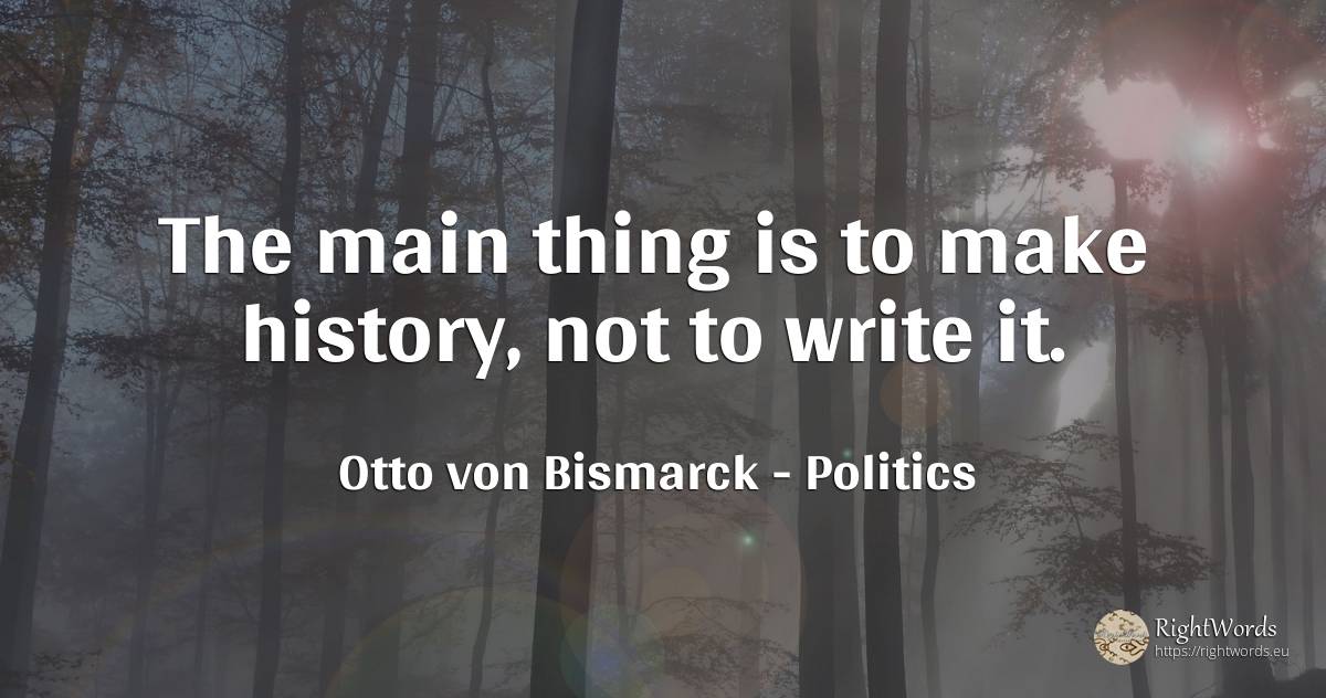 The main thing is to make history, not to write it. - Otto von Bismarck, quote about politics, history, things