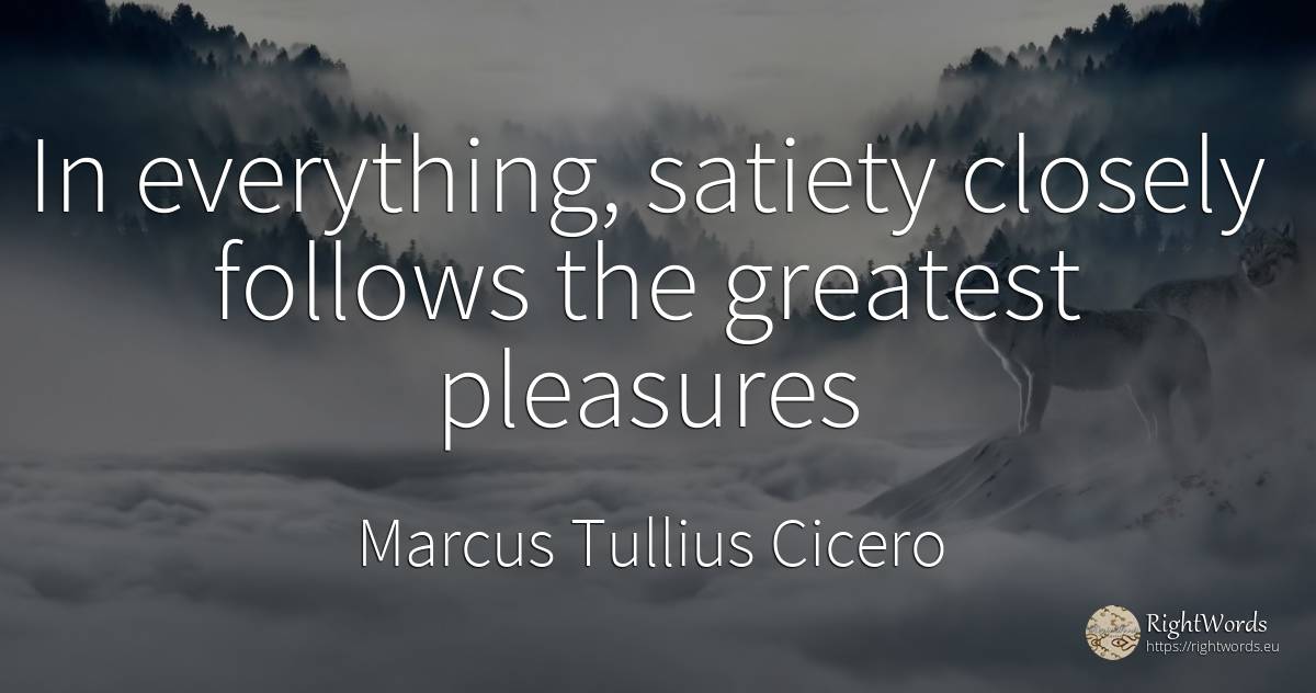 In everything, satiety closely follows the greatest... - Marcus Tullius Cicero