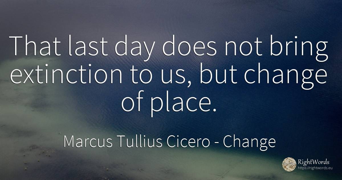 That last day does not bring extinction to us, but change... - Marcus Tullius Cicero, quote about change, day