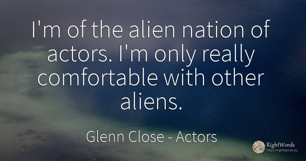 I'm of the alien nation of actors. I'm only really... - Glenn Close, quote about actors, nation