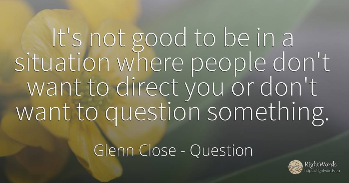 It's not good to be in a situation where people don't... - Glenn Close, quote about question, good, good luck, people