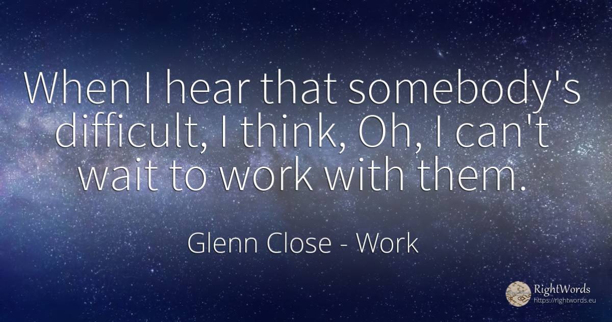 When I hear that somebody's difficult, I think, Oh, I... - Glenn Close, quote about work