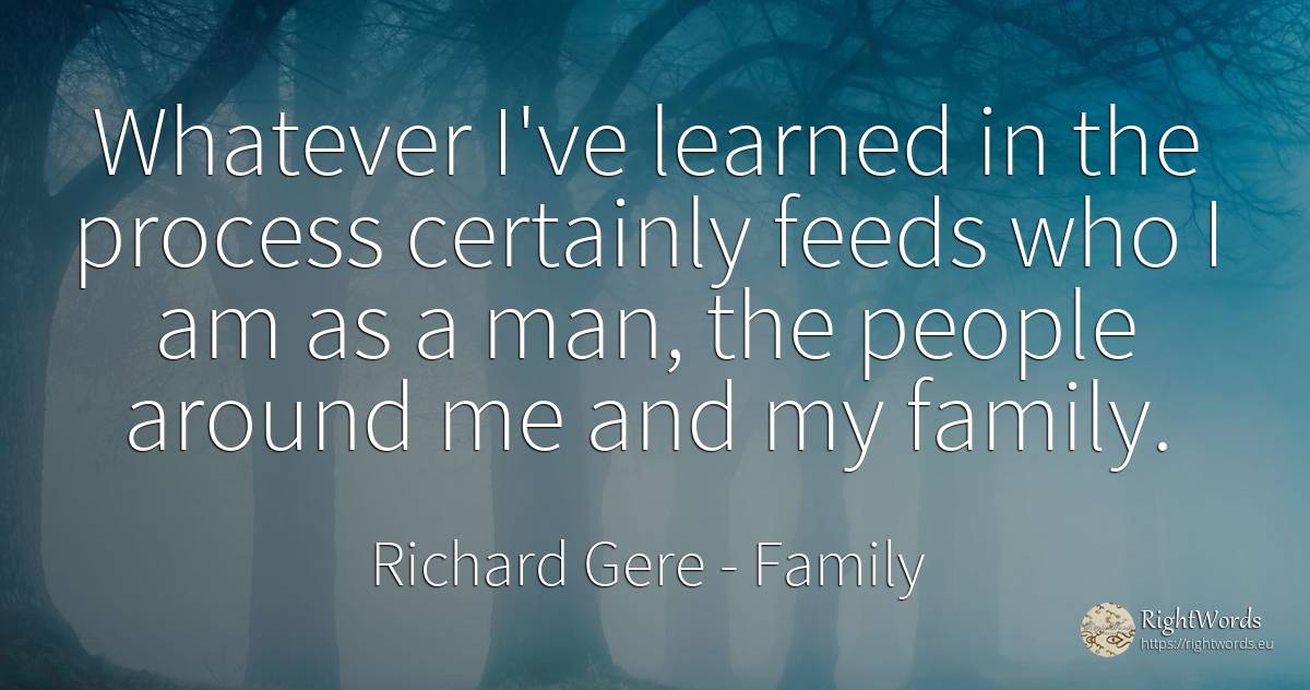 Whatever I've learned in the process certainly feeds who... - Richard Gere, quote about family, man, people