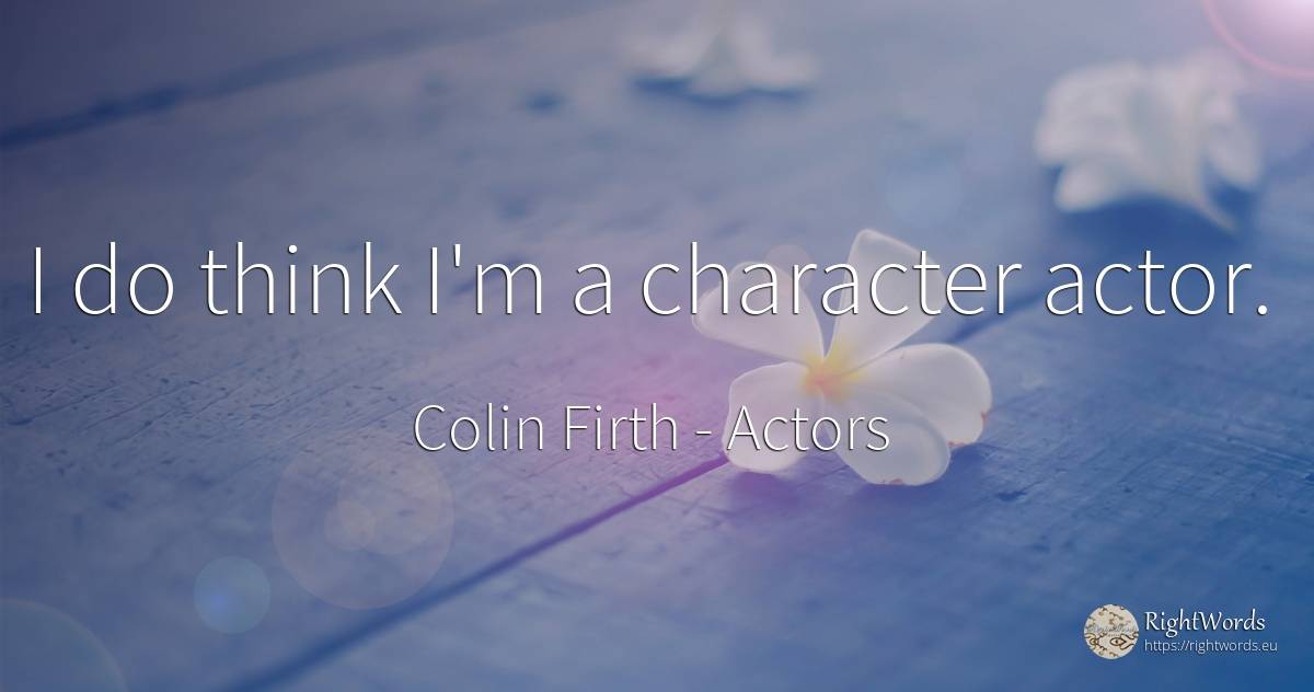I do think I'm a character actor. - Colin Firth, quote about character, actors