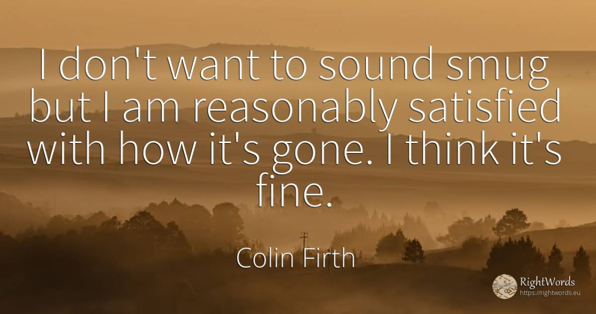I don't want to sound smug but I am reasonably satisfied... - Colin Firth