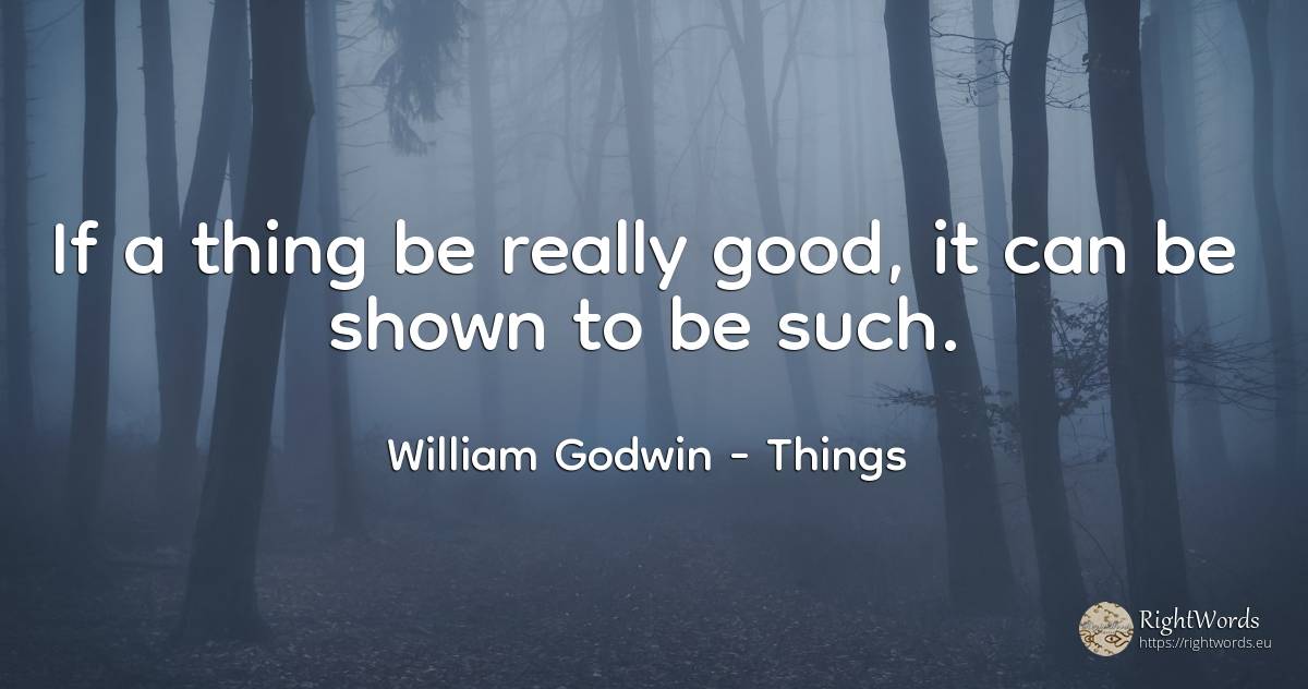 If a thing be really good, it can be shown to be such. - William Godwin, quote about things, good, good luck