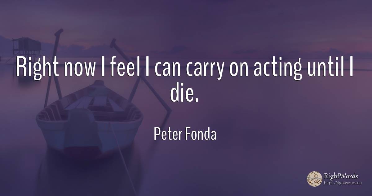 Right now I feel I can carry on acting until I die. - Peter Fonda, quote about rightness