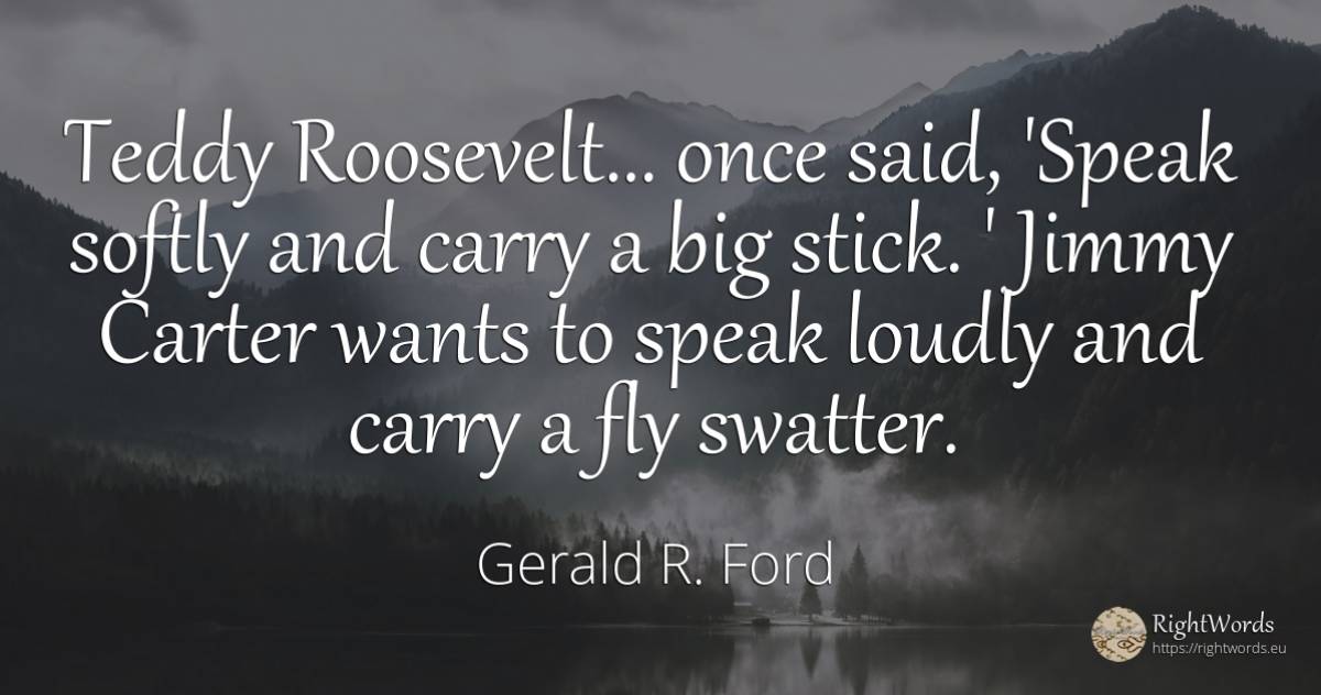 Teddy Roosevelt... once said, 'Speak softly and carry a... - Gerald R. Ford