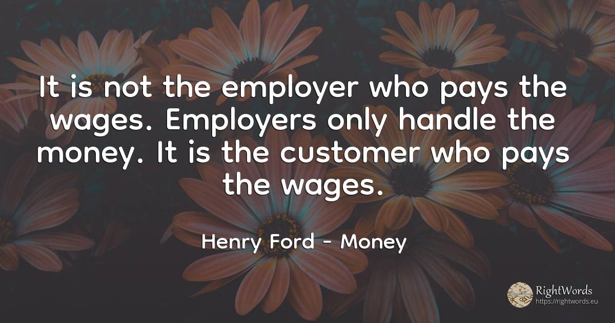 It is not the employer who pays the wages. Employers only... - Henry Ford, quote about money
