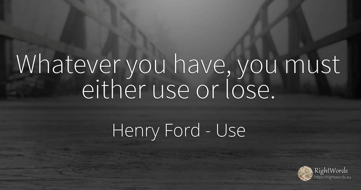 Whatever you have, you must either use or lose. - Henry Ford, quote about use