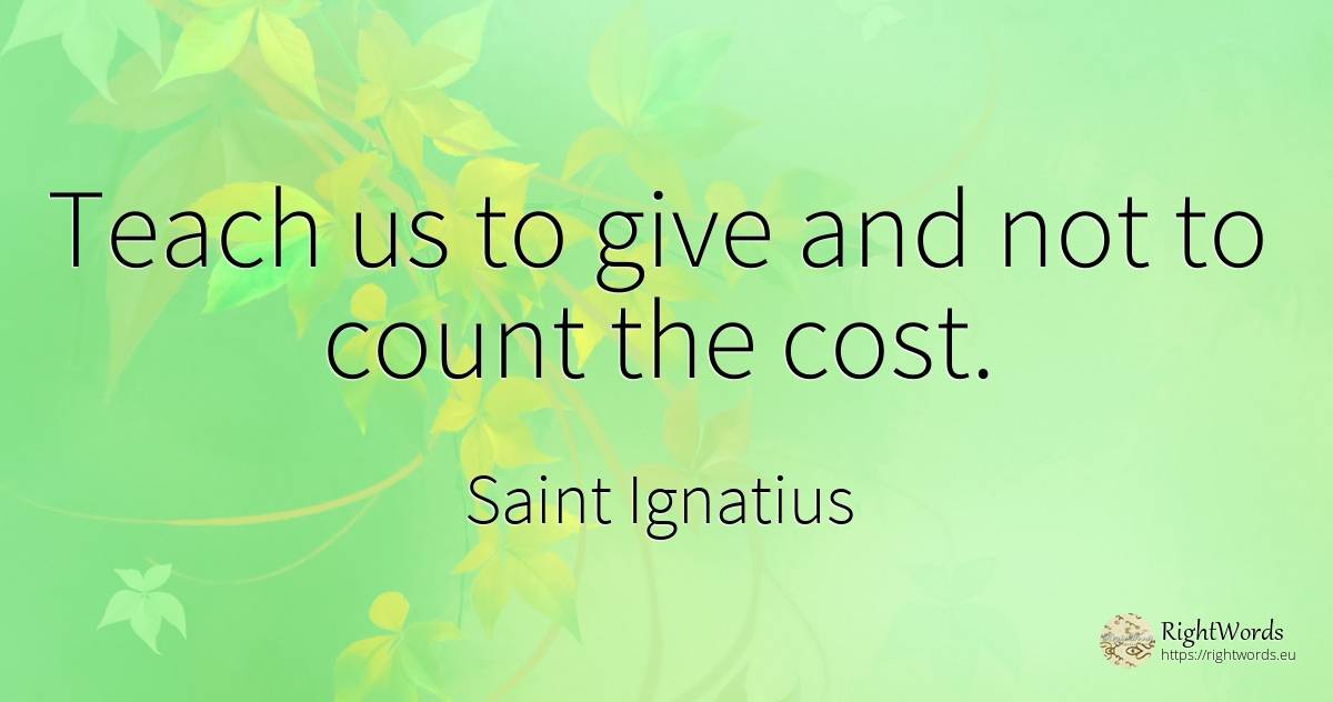 Teach us to give and not to count the cost. - Saint Ignatius