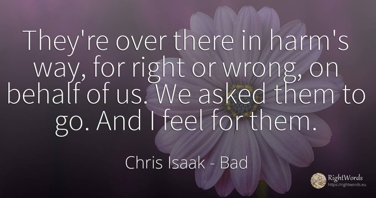 They're over there in harm's way, for right or wrong, on... - Chris Isaak, quote about bad, rightness