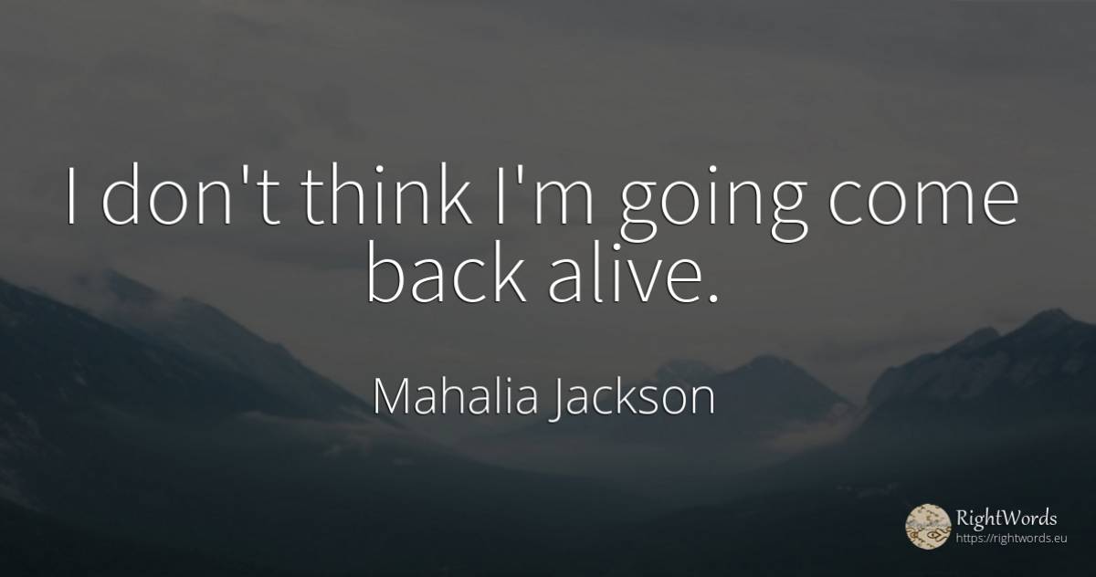 I don't think I'm going come back alive. - Mahalia Jackson