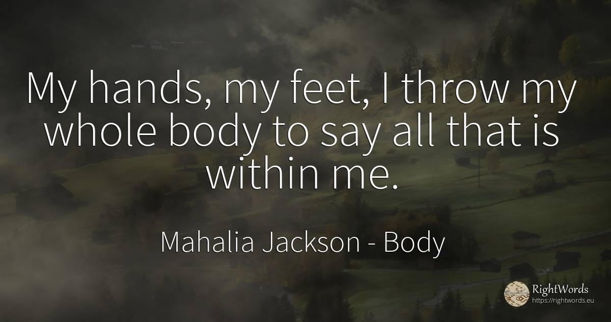 My hands, my feet, I throw my whole body to say all that... - Mahalia Jackson, quote about body