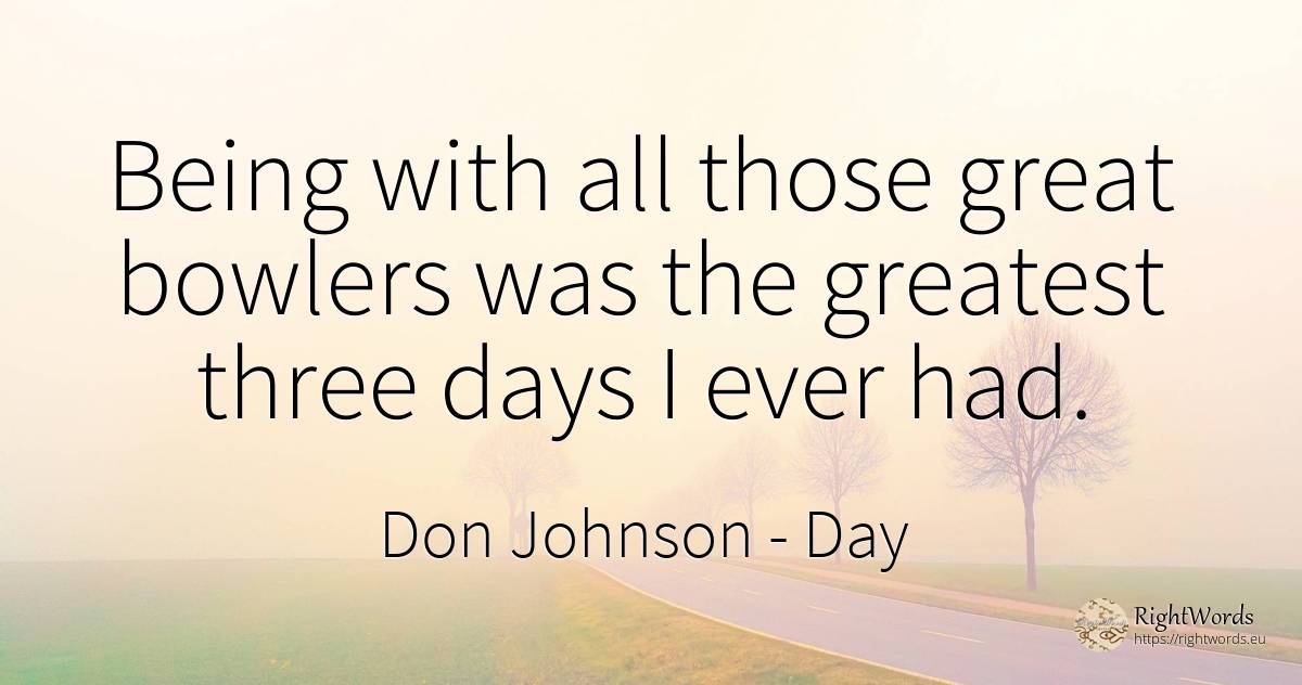 Being with all those great bowlers was the greatest three... - Don Johnson, quote about day, being