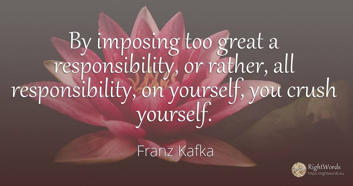 By imposing too great a responsibility, or rather, all... - Franz Kafka