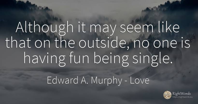 Although it may seem like that on the outside, no one is... - Edward A. Murphy, quote about love, being