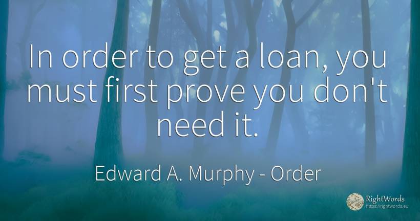 In order to get a loan, you must first prove you don't... - Edward A. Murphy, quote about order, need