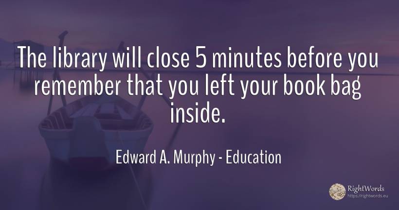 The library will close 5 minutes before you remember that... - Edward A. Murphy, quote about education