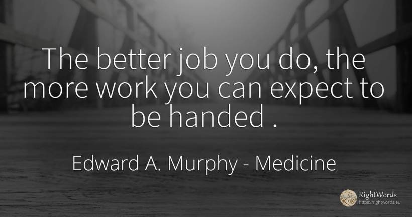 The better job you do, the more work you can expect to be... - Edward A. Murphy, quote about medicine, work