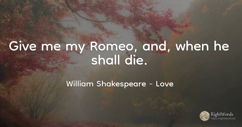 Give me my Romeo, and, when he shall die. - William Shakespeare, quote about love
