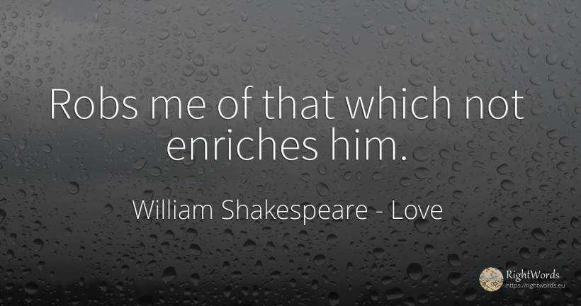 Robs me of that which not enriches him. - William Shakespeare, quote about love