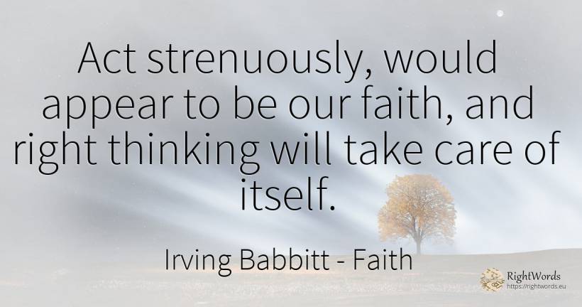 Act strenuously, would appear to be our faith, and right... - Irving Babbitt, quote about faith, thinking, rightness