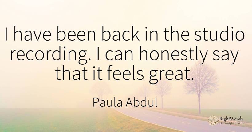 I have been back in the studio recording. I can honestly... - Paula Abdul