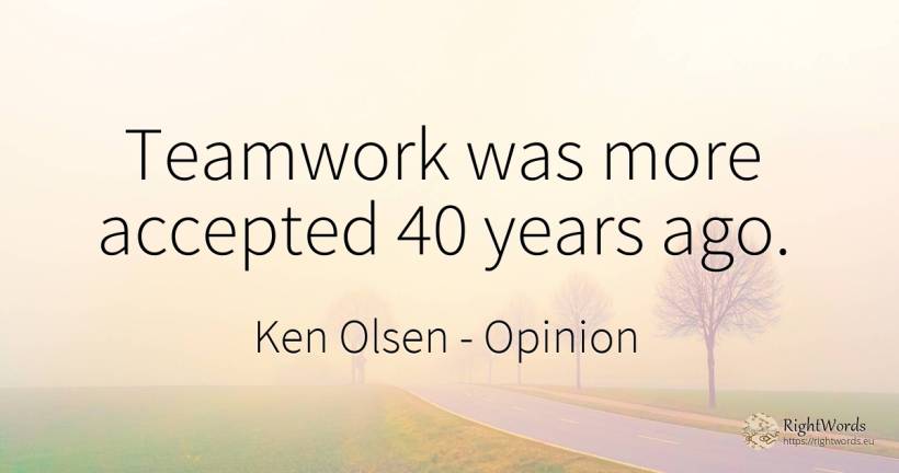 Teamwork was more accepted 40 years ago. - Ken Olsen, quote about opinion
